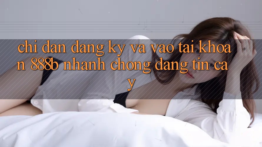 Chỉ dẫn đăng ký và vào tài khoản 888b nhanh chóng, đáng tin cậy