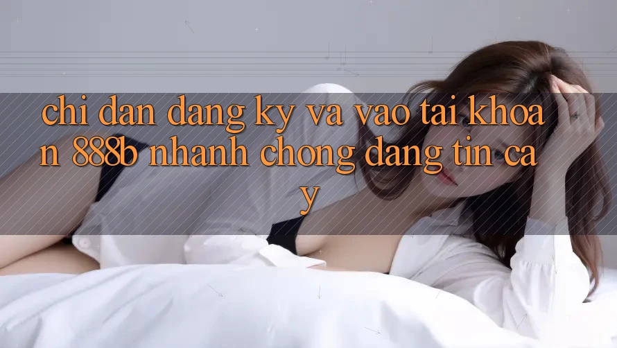 Chỉ dẫn đăng ký và vào tài khoản 888b nhanh chóng, đáng tin cậy