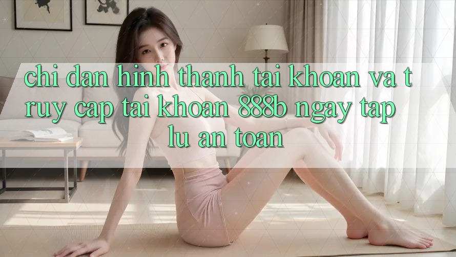 Chỉ dẫn hình thành tài khoản và truy cập tài khoản 888b ngay tắp lự, an toàn