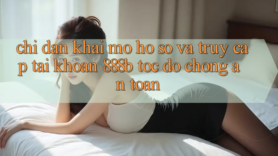 Chỉ dẫn khai mở hồ sơ và truy cập tài khoản 888b tốc độ chóng, an toàn