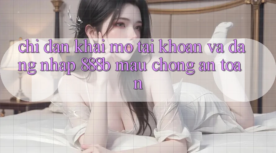 Chỉ dẫn khai mở tài khoản và đăng nhập 888b mau chóng, an toàn