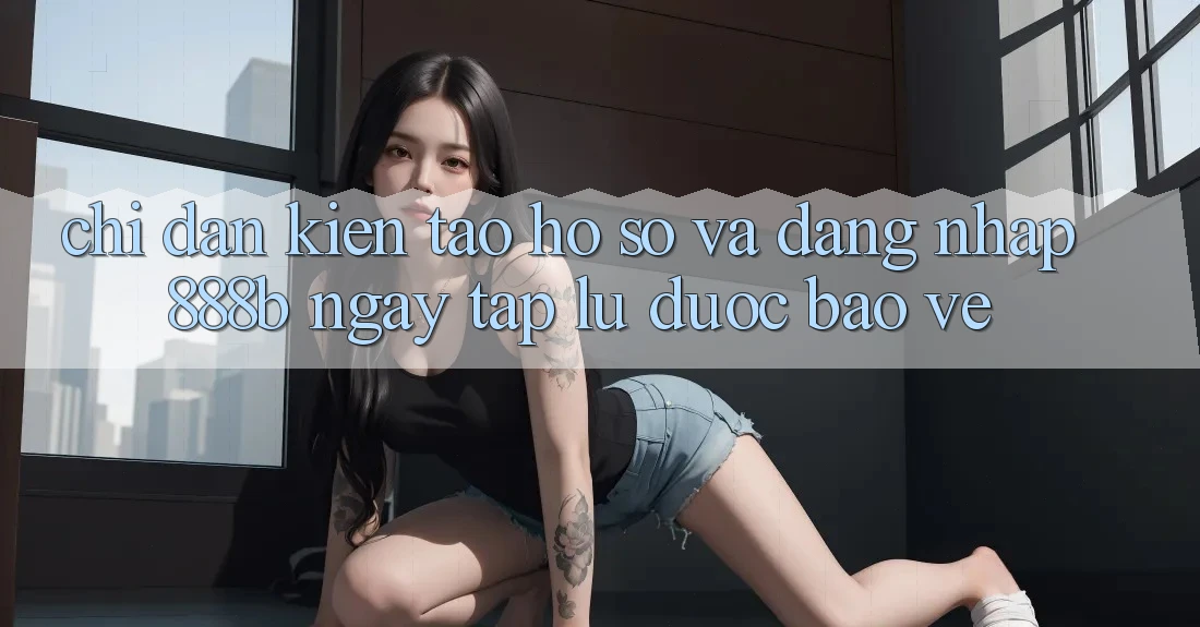 Chỉ dẫn kiến tạo hồ sơ và đăng nhập 888b ngay tắp lự, được bảo vệ