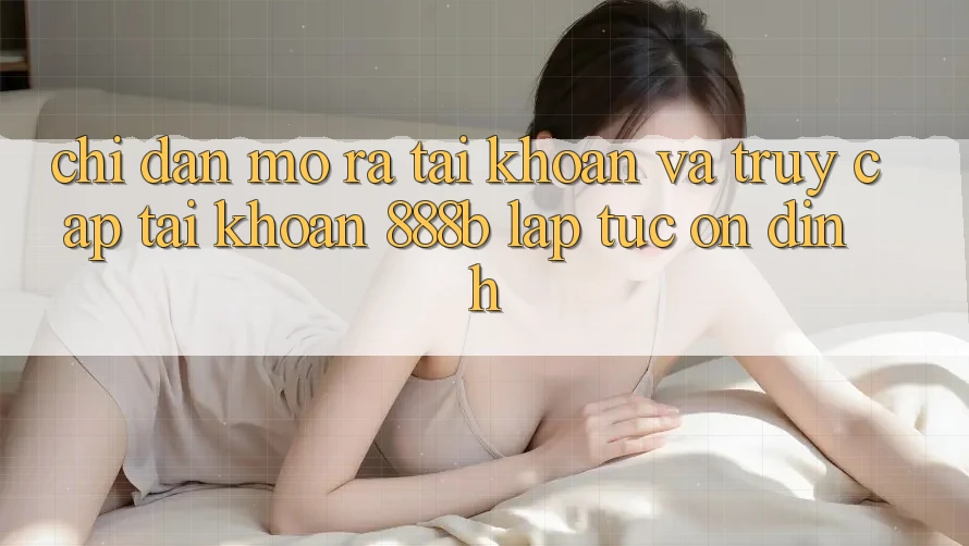 Chỉ dẫn mở ra tài khoản và truy cập tài khoản 888b lập tức, ổn định