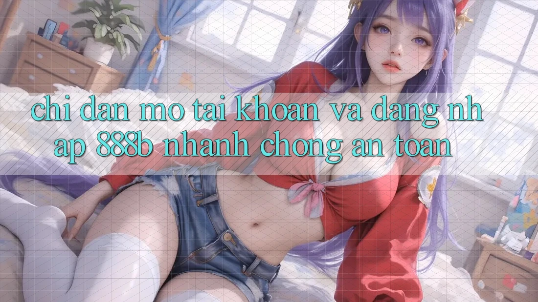 Chỉ dẫn mở tài khoản và đăng nhập 888b nhanh chóng, an toàn