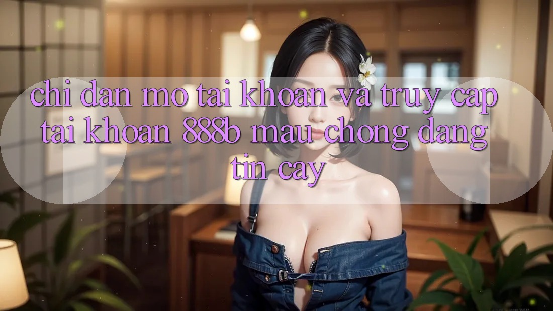 Chỉ dẫn mở tài khoản và truy cập tài khoản 888b mau chóng, đáng tin cậy