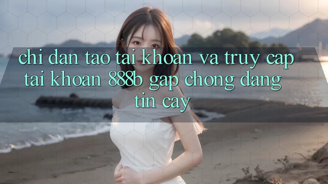 Chỉ dẫn tạo tài khoản và truy cập tài khoản 888b gấp chóng, đáng tin cậy