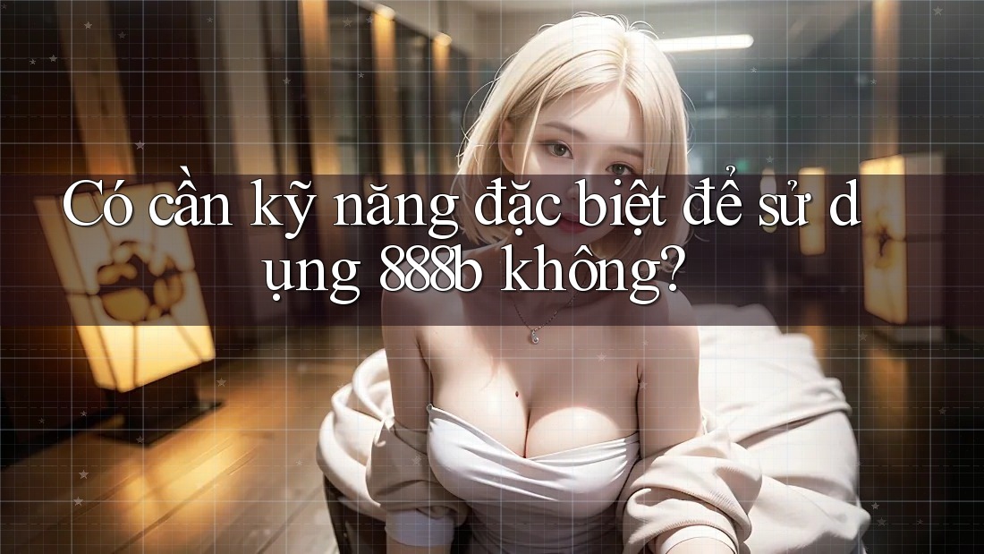 Có cần kỹ năng đặc biệt để sử dụng 888b không?
