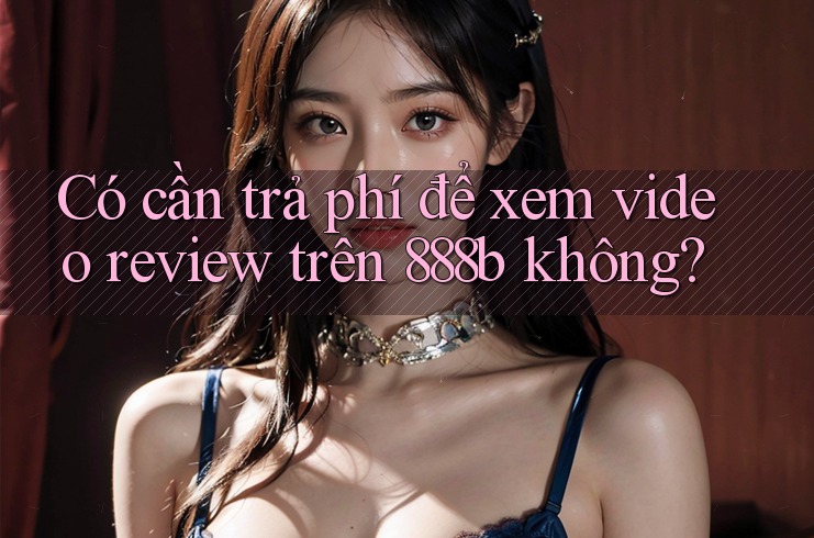 Có cần trả phí để xem video review trên 888b không?