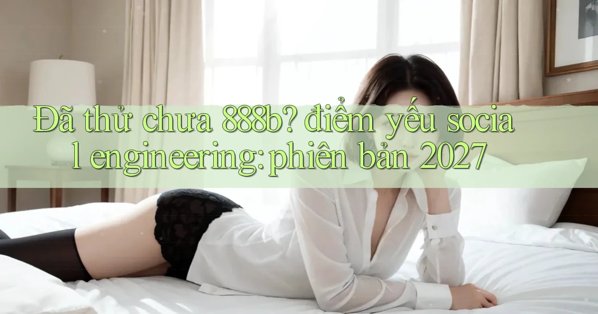 Đã thử chưa 888b điểm yếu social engineering phiên bản 2027