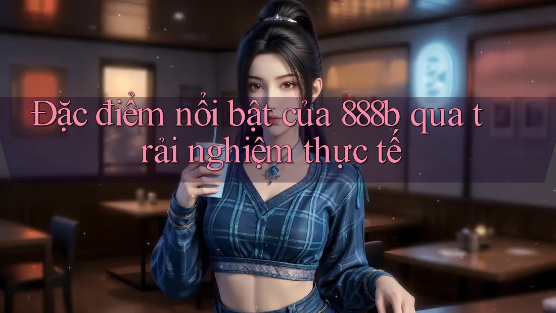 Đặc điểm nổi bật của 888b qua trải nghiệm thực tế