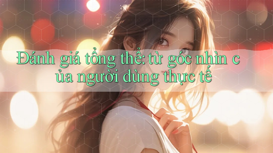Đánh giá tổng thể: từ góc nhìn của người dùng thực tế