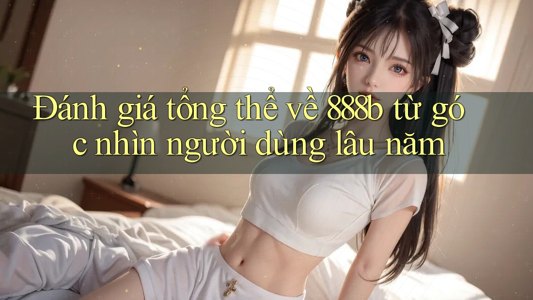 Đánh giá tổng thể về 888b từ góc nhìn người dùng lâu năm