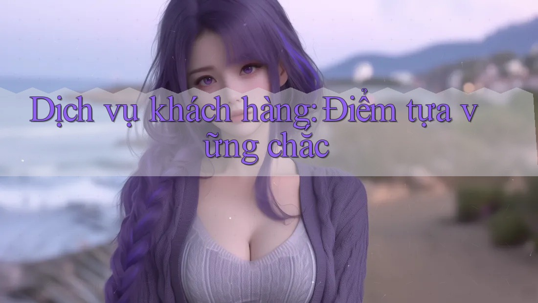 Dịch vụ khách hàng: Điểm tựa vững chắc