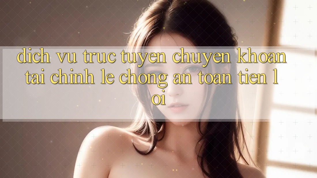 Dịch vụ trực tuyến chuyển khoản tài chính: Lẹ chóng - An toàn - Tiện lợi
