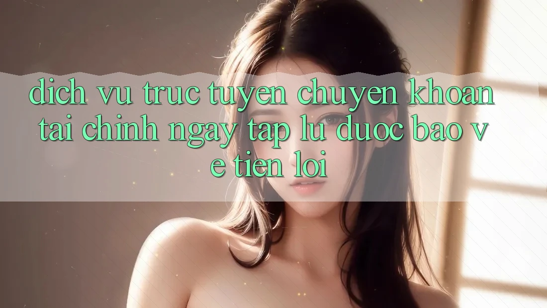 Dịch vụ trực tuyến chuyển khoản tài chính: Ngay tắp lự - Được bảo vệ - Tiện lợi