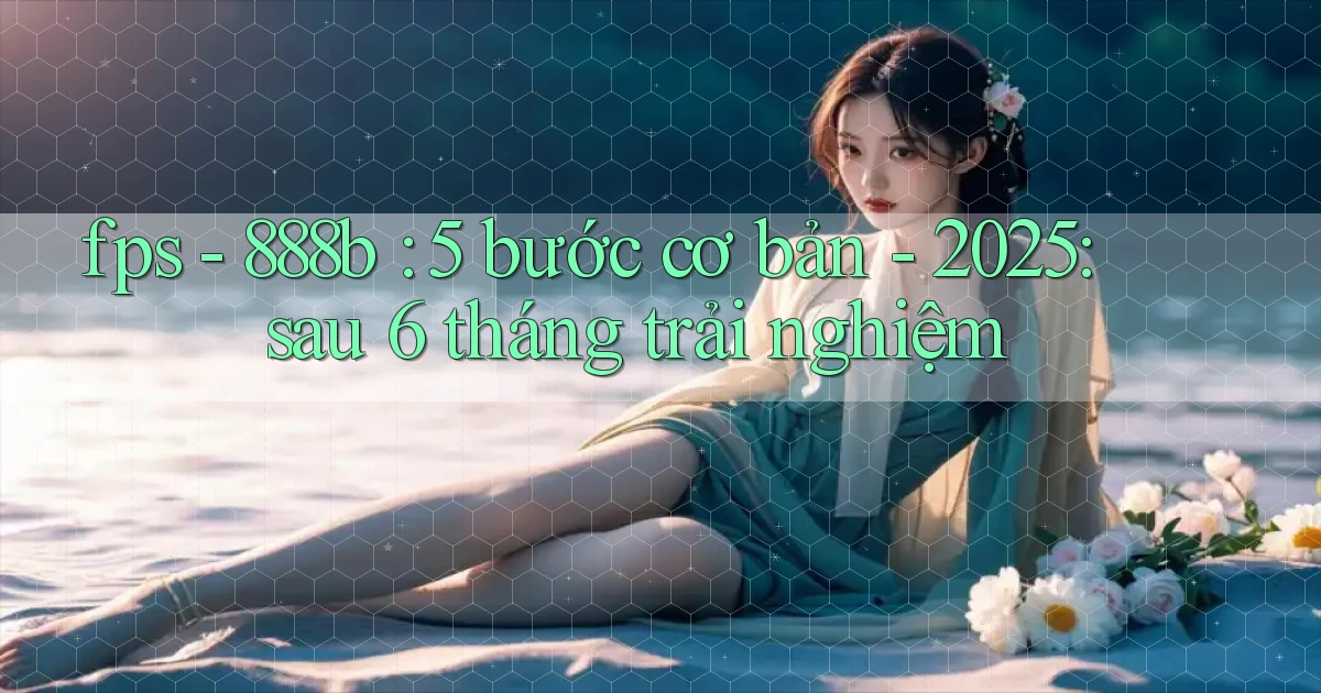 fps   888b 5 bước cơ bản   2025 sau 6 tháng trải nghiệm