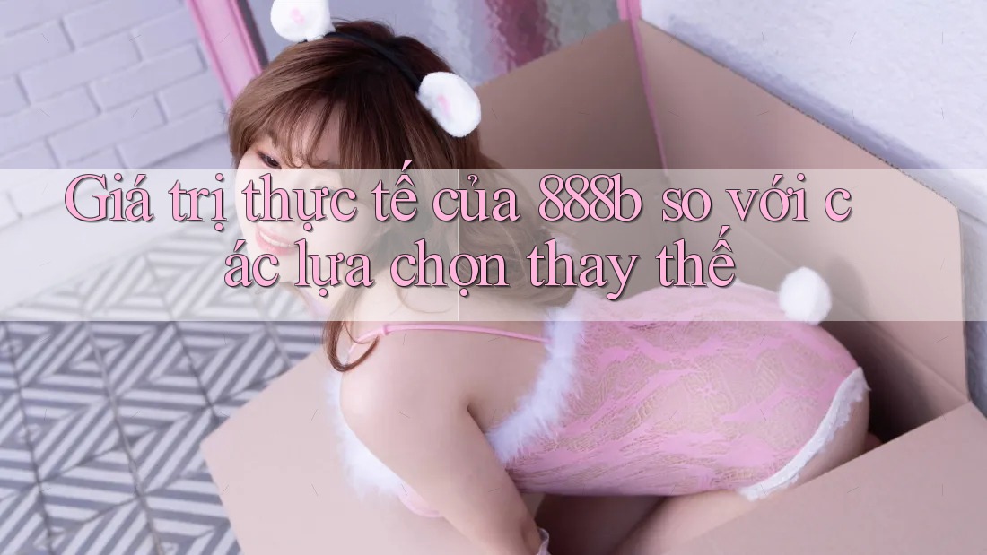 Giá trị thực tế của 888b so với các lựa chọn thay thế