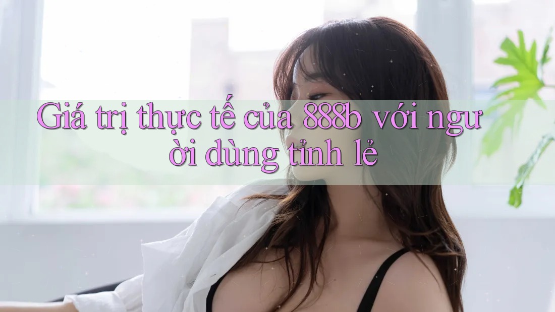Giá trị thực tế của 888b với người dùng tỉnh lẻ