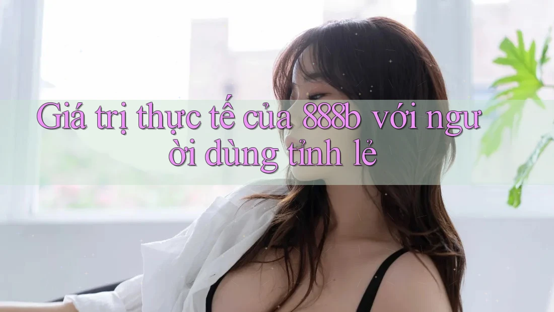 Giá trị thực tế của 888b với người dùng tỉnh lẻ