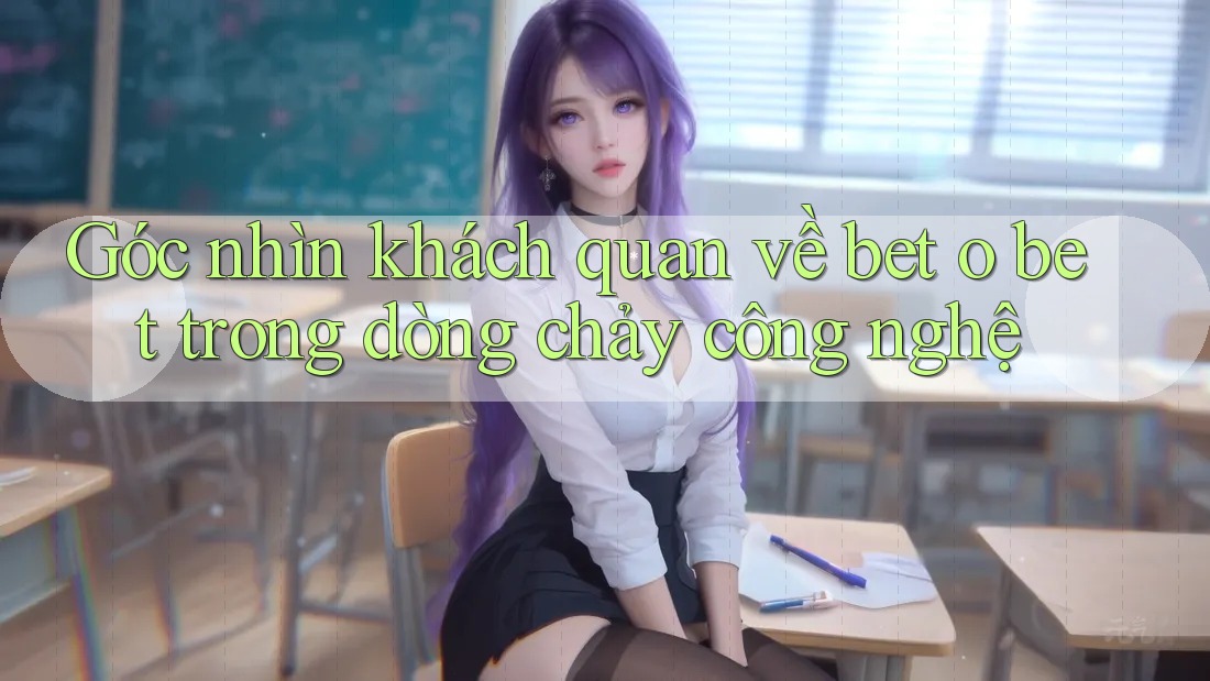 Góc nhìn khách quan về bet o bet trong dòng chảy công nghệ