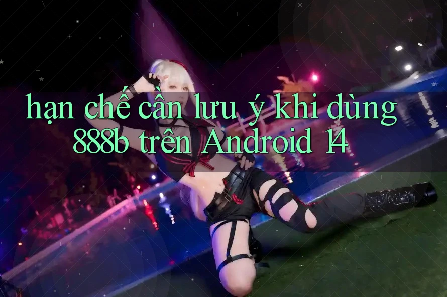 hạn chế cần lưu ý khi dùng 888b trên Android 14