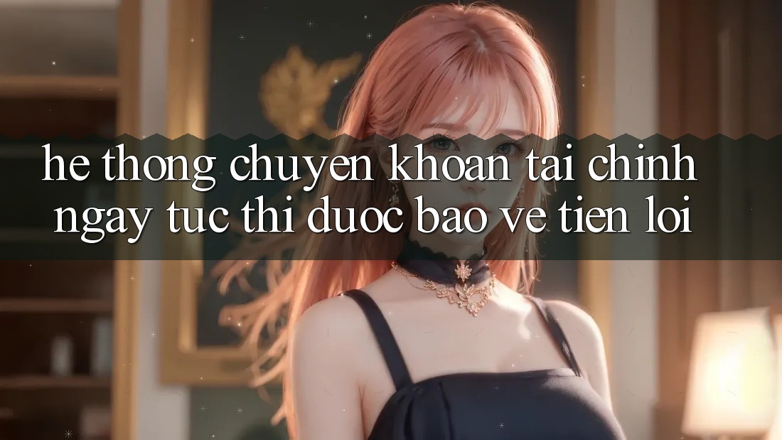 Hệ thống chuyển khoản tài chính: Ngay tức thì - Được bảo vệ - Tiện lợi