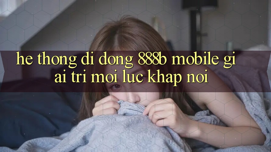 Hệ thống di động 888b Mobile - Giải trí mọi lúc, khắp nơi