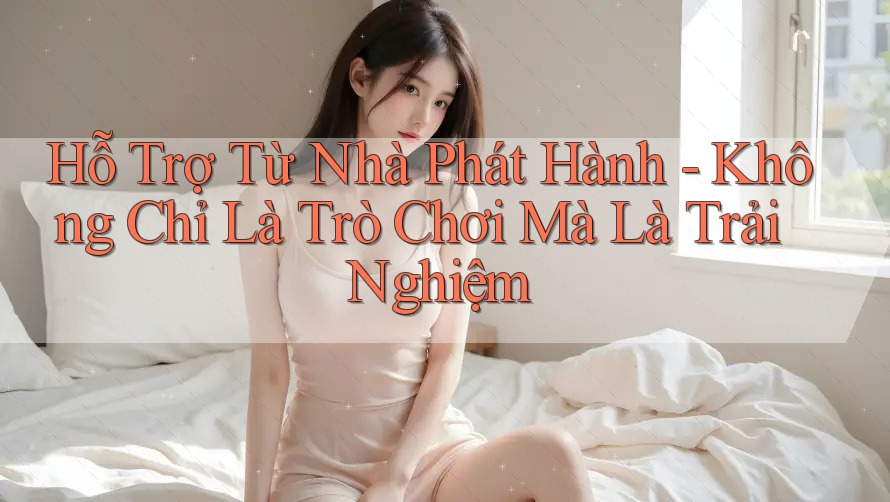 Hỗ Trợ Từ Nhà Phát Hành - Không Chỉ Là Trò Chơi Mà Là Trải Nghiệm