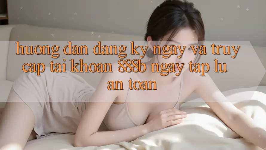 Hướng dẫn đăng ký ngay và truy cập tài khoản 888b ngay tắp lự, an toàn