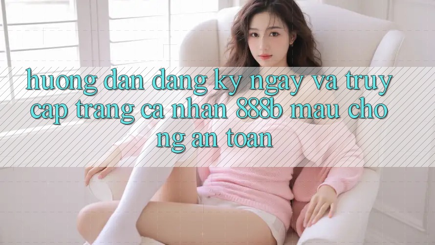Hướng dẫn đăng ký ngay và truy cập trang cá nhân 888b mau chóng, an toàn