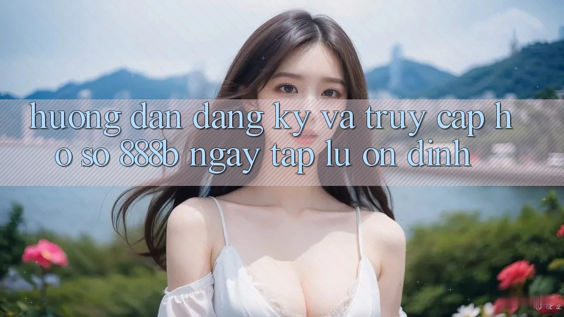 Hướng dẫn đăng ký và truy cập hồ sơ 888b ngay tắp lự, ổn định