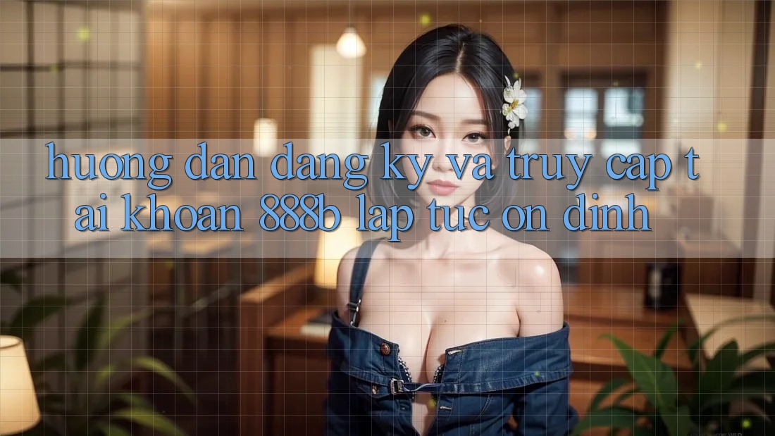 Hướng dẫn đăng ký và truy cập tài khoản 888b lập tức, ổn định