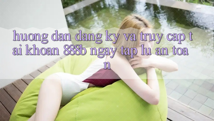 Hướng dẫn đăng ký và truy cập tài khoản 888b ngay tắp lự, an toàn