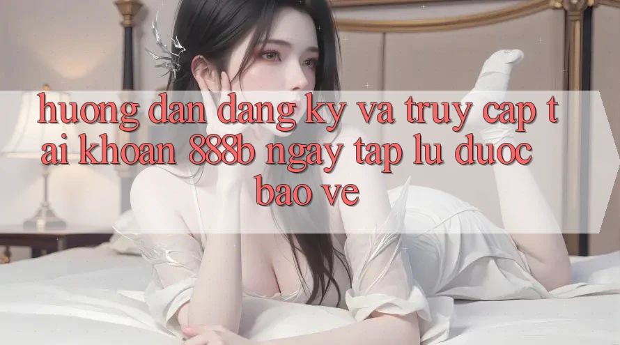 Hướng dẫn đăng ký và truy cập tài khoản 888b ngay tắp lự, được bảo vệ
