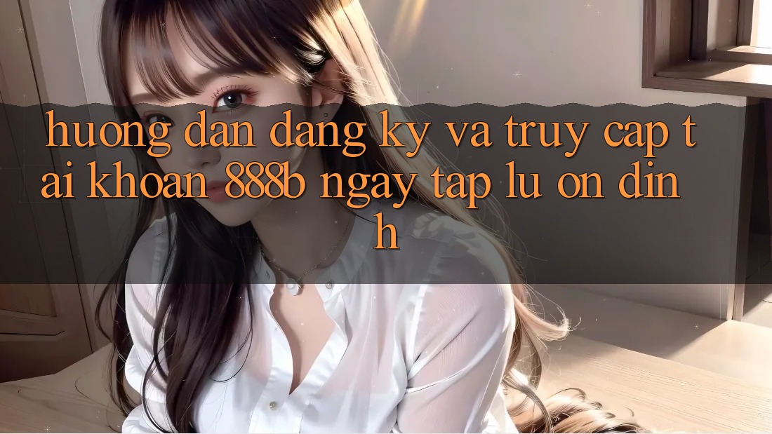 Hướng dẫn đăng ký và truy cập tài khoản 888b ngay tắp lự, ổn định