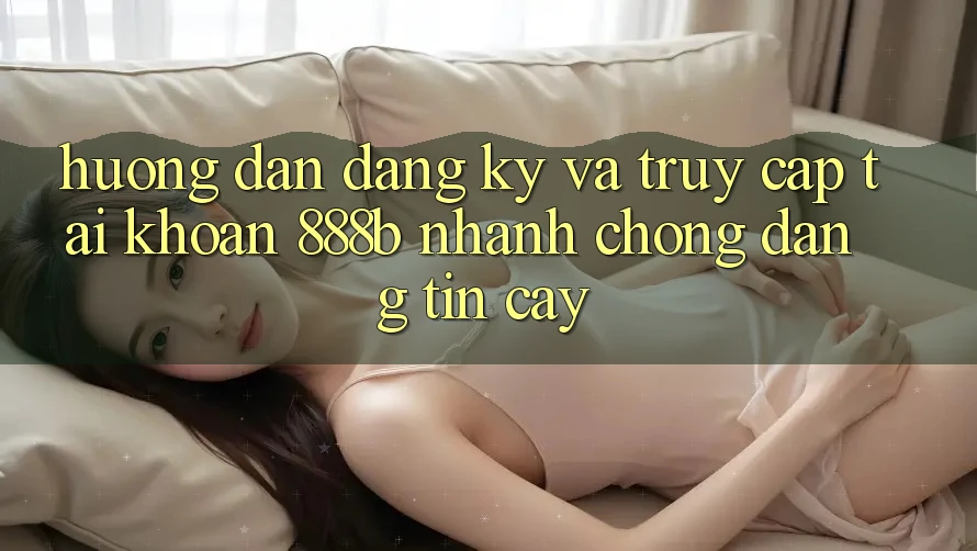 Hướng dẫn đăng ký và truy cập tài khoản 888b nhanh chóng, đáng tin cậy
