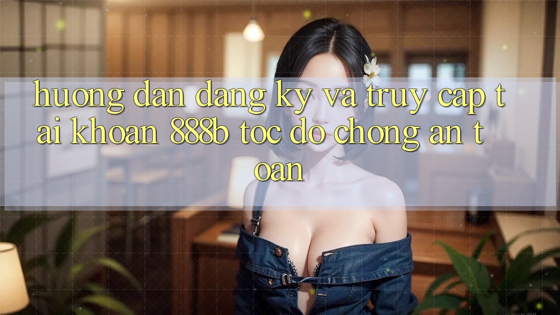Hướng dẫn đăng ký và truy cập tài khoản 888b tốc độ chóng, an toàn