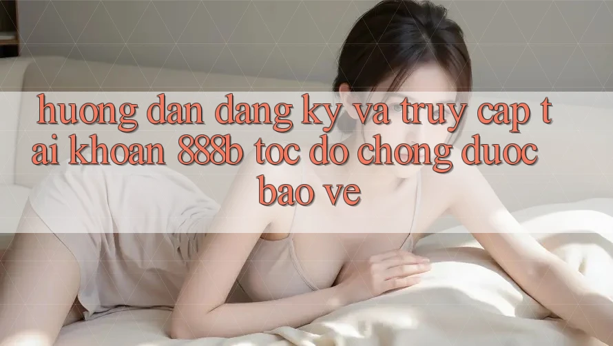 Hướng dẫn đăng ký và truy cập tài khoản 888b tốc độ chóng, được bảo vệ