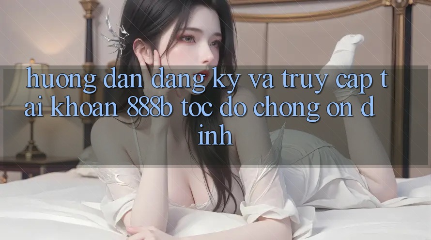 Hướng dẫn đăng ký và truy cập tài khoản 888b tốc độ chóng, ổn định