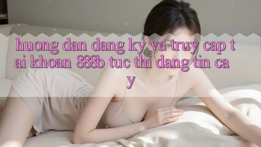 Hướng dẫn đăng ký và truy cập tài khoản 888b tức thì, đáng tin cậy