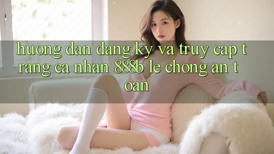 Hướng dẫn đăng ký và truy cập trang cá nhân 888b lẹ chóng, an toàn Hướng dẫn đăng ký và truy cập trang cá nhân 888b lẹ chóng, an toàn