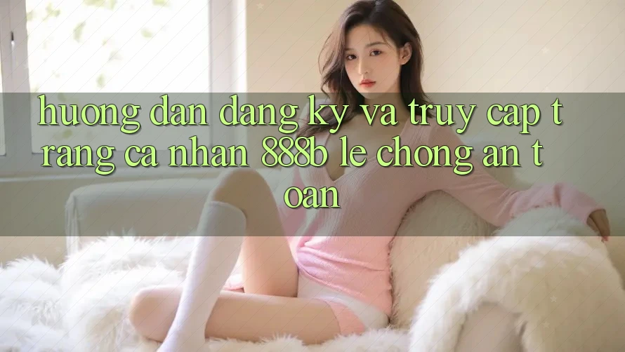 Hướng dẫn đăng ký và truy cập trang cá nhân 888b lẹ chóng, an toàn