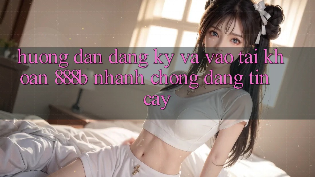 Hướng dẫn đăng ký và vào tài khoản 888b nhanh chóng, đáng tin cậy
