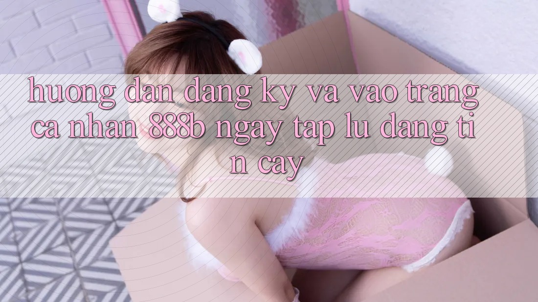 Hướng dẫn đăng ký và vào trang cá nhân 888b ngay tắp lự, đáng tin cậy