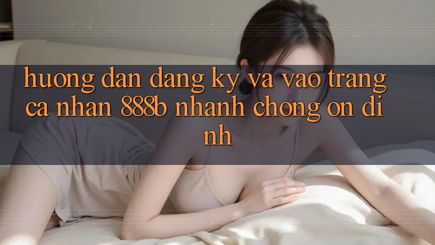 Hướng dẫn đăng ký và vào trang cá nhân 888b nhanh chóng, ổn định