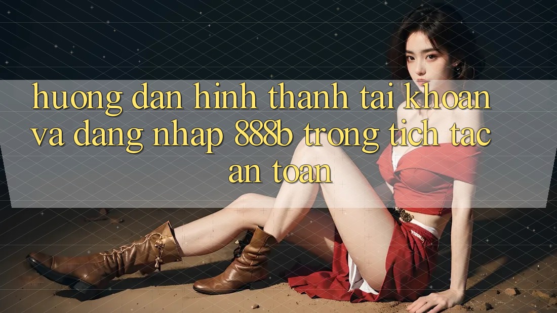 Hướng dẫn hình thành tài khoản và đăng nhập 888b trong tích tắc, an toàn