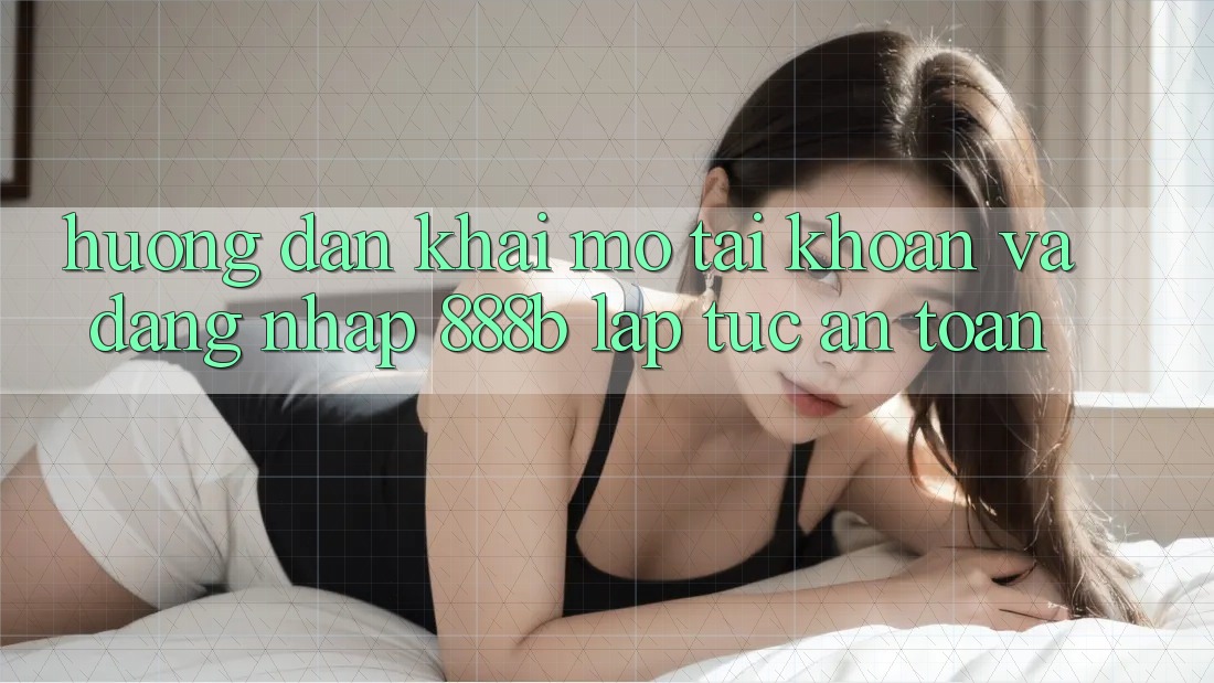 Hướng dẫn khai mở tài khoản và đăng nhập 888b lập tức, an toàn