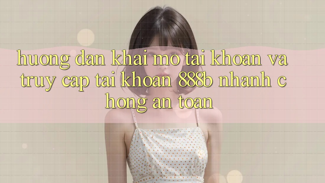 Hướng dẫn khai mở tài khoản và truy cập tài khoản 888b nhanh chóng, an toàn