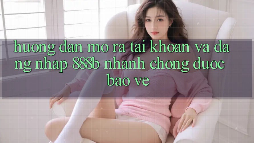 Hướng dẫn mở ra tài khoản và đăng nhập 888b nhanh chóng, được bảo vệ
