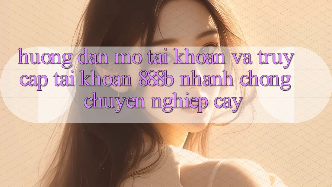 Hướng dẫn mở tài khoản và truy cập tài khoản 888b nhanh chóng, chuyên nghiệp cậy